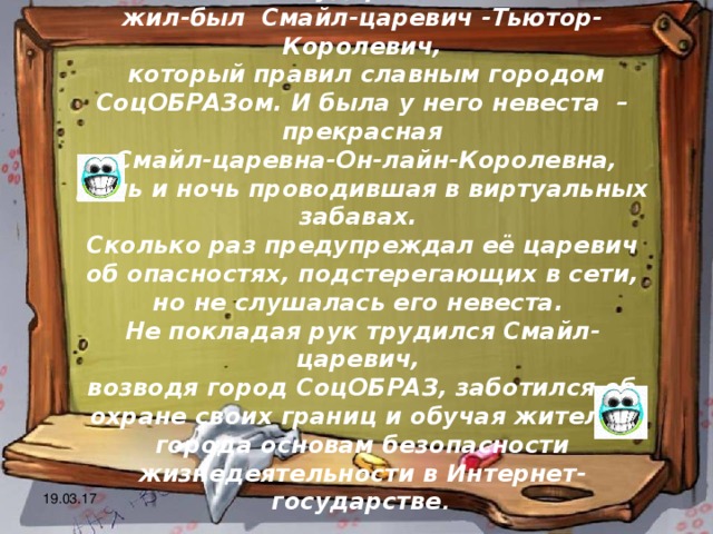 В некотором царстве, Интернет - государстве жил-был  Смайл-царевич -Тьютор-Королевич,  который правил славным городом СоцОБРАЗом. И была у него невеста  – прекрасная    Смайл-царевна-Он-лайн-Королевна, день и ночь проводившая в виртуальных забавах. Сколько раз предупреждал её царевич об опасностях, подстерегающих в сети, но не слушалась его невеста. Не покладая рук трудился Смайл-царевич, возводя город СоцОБРАЗ, заботился об охране своих границ и обучая жителей города основам безопасности жизнедеятельности в Интернет-государстве .  19.03.17 