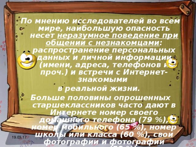 По мнению исследователей во всем мире, наибольшую опасность несет неразумное поведение при общении с незнакомцами : распространение персональных данных и личной информации (имени, адреса, телефонов и проч.) и встречи с Интернет-знакомыми в реальной жизни. Больше половины опрошенных старшеклассников часто дают в Интернете номер своего домашнего телефона (79 %), номер мобильного (65 %), номер школы или класса (60 %), свои фотографии и фотографии родственников (58 %), адрес своей электронной почты (51 %) 19.03.17 