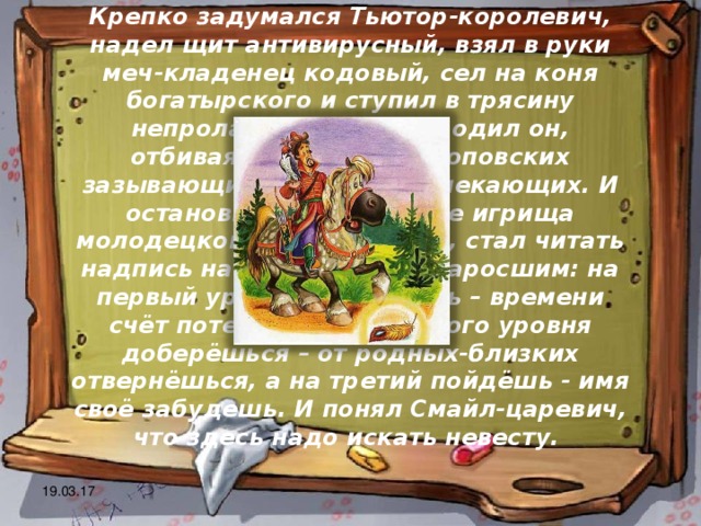 Крепко задумался Тьютор-королевич, надел щит антивирусный, взял в руки меч-кладенец кодовый, сел на коня богатырского и ступил в трясину непролазную. Долго бродил он, отбиваясь от реклам шоповских зазывающих и спамов завлекающих. И остановился на распутье игрища молодецкого трёхуровнего, стал читать надпись на камне, мохом заросшим: на первый уровень попадёшь – времени счёт потеряешь, до второго уровня доберёшься – от родных-близких отвернёшься, а на третий пойдёшь - имя своё забудешь. И понял Смайл-царевич, что здесь надо искать невесту. 19.03.17 