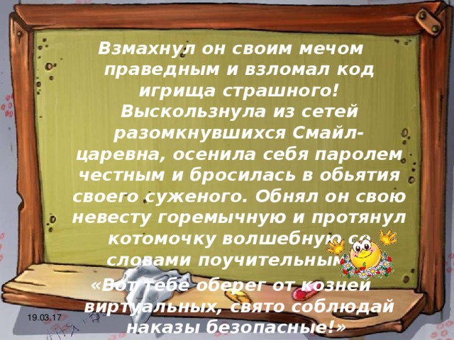 Взмахнул он своим мечом праведным и взломал код игрища страшного! Выскользнула из сетей разомкнувшихся Смайл-царевна, осенила себя паролем честным и бросилась в обьятия своего суженого. Обнял он свою невесту горемычную и протянул котомочку волшебную со словами поучительными: «Вот тебе оберег от козней виртуальных, свято соблюдай наказы безопасные!» 19.03.17 