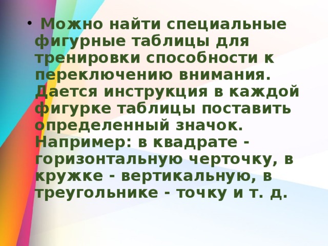  Можно найти специальные фигурные таблицы для тренировки способности к переключению внимания. Дается инструкция в каждой фигурке таблицы поставить определенный значок. Например: в квадрате - горизонтальную черточку, в кружке - вертикальную, в треугольнике - точку и т. д. 