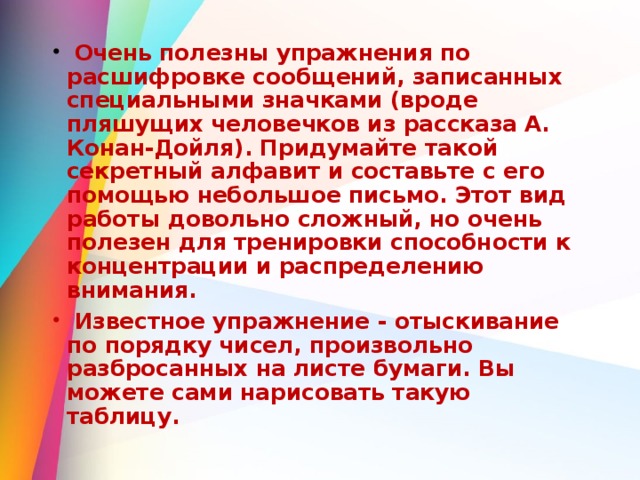  Очень полезны упражнения по расшифровке сообщений, записанных специальными значками (вроде пляшущих человечков из рассказа А. Конан-Дойля). Придумайте такой секретный алфавит и составьте с его помощью небольшое письмо. Этот вид работы довольно сложный, но очень полезен для тренировки способности к концентрации и распределению внимания.  Известное упражнение - отыскивание по порядку чисел, произвольно разбросанных на листе бумаги. Вы можете сами нарисовать такую таблицу.  