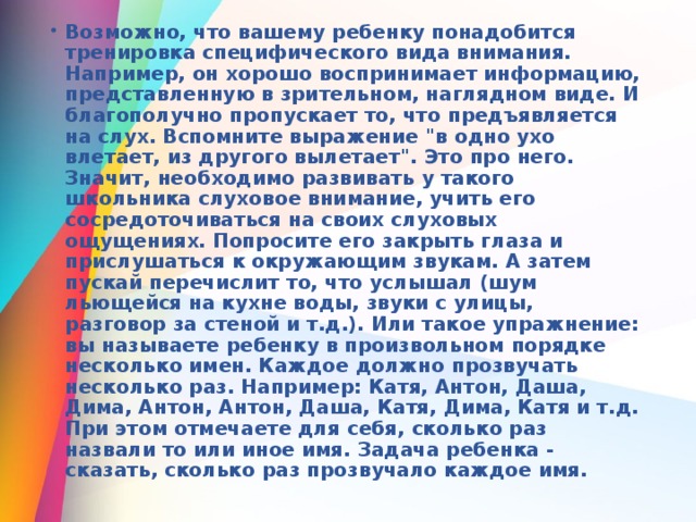 Возможно, что вашему ребенку понадобится тренировка специфического вида внимания. Например, он хорошо воспринимает информацию, представленную в зрительном, наглядном виде. И благополучно пропускает то, что предъявляется на слух. Вспомните выражение 