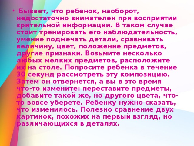  Бывает, что ребенок, наоборот, недостаточно внимателен при восприятии зрительной информации. В таком случае стоит тренировать его наблюдательность, умение подмечать детали, сравнивать величину, цвет, положение предметов, другие признаки. Возьмите несколько любых мелких предметов, расположите их на столе. Попросите ребенка в течение 30 секунд рассмотреть эту композицию. Затем он отвернется, а вы в это время что-то измените: переставите предметы, добавите такой же, но другого цвета, что-то вовсе уберете. Ребенку нужно сказать, что изменилось. Полезно сравнение двух картинок, похожих на первый взгляд, но различающихся в деталях. 