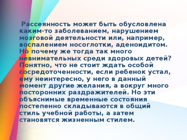  Рассеянность может быть обусловлена каким-то заболеванием, нарушением мозговой деятельности или, например, воспалением носоглотки, аденоидитом. Но почему же тогда так много невнимательных среди здоровых детей? Понятно, что не стоит ждать особой сосредоточенности, если ребенок устал, ему неинтересно, у него в данный момент другие желания, а вокруг много посторонних раздражителей. Но эти объяснимые временные состояния постепенно складываются в общий стиль учебной работы, а затем становятся жизненным стилем. 