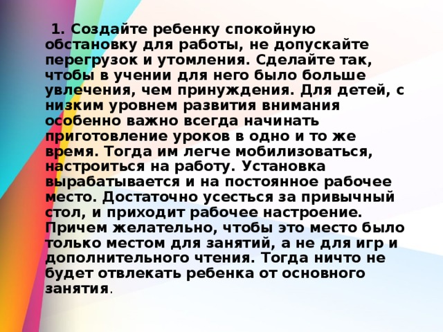  1. Создайте ребенку спокойную обстановку для работы, не допускайте перегрузок и утомления. Сделайте так, чтобы в учении для него было больше увлечения, чем принуждения. Для детей, с низким уровнем развития внимания особенно важно всегда начинать приготовление уроков в одно и то же время. Тогда им легче мобилизоваться, настроиться на работу. Установка вырабатывается и на постоянное рабочее место. Достаточно усесться за привычный стол, и приходит рабочее настроение. Причем желательно, чтобы это место было только местом для занятий, а не для игр и дополнительного чтения. Тогда ничто не будет отвлекать ребенка от основного занятия . 