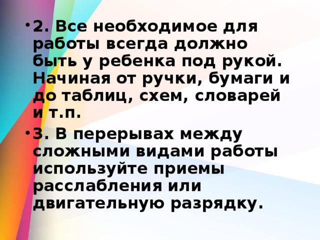 2. Все необходимое для работы всегда должно быть у ребенка под рукой. Начиная от ручки, бумаги и до таблиц, схем, словарей и т.п. 3. В перерывах между сложными видами работы используйте приемы расслабления или двигательную разрядку.  