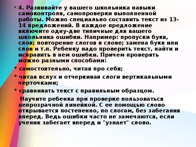 4. Развивайте у вашего школьника навыки самоконтроля, самопроверки выполненной работы. Можно специально составить текст из 13-14 предложений. В каждое предложение включите одну-две типичные для вашего школьника ошибки. Например: пропуски букв, слов; повторение слогов в слове; замена букв или слов и т.п. Ребенку надо проверить текст, найти и исправить в нем ошибки. Причем проверять можно разными способами: * самостоятельно, читая про себя; * читая вслух и отчеркивая слоги вертикальными черточками; * сравнивать текст с правильным образцом.  Научите ребенка при проверке пользоваться непрозрачной линейкой. С ее помощью слово открывается постепенно, по слогам, без забегания вперед. Ведь ошибки часто не замечаются, если ученик забегает вперед и 