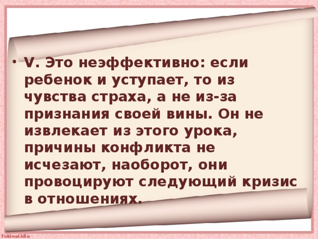 V. Это неэффективно: если ребенок и уступает, то из чувства страха, а не из-за признания своей вины. Он не извлекает из этого урока, причины конфликта не исчезают, наоборот, они провоцируют следующий кризис в отношениях. 