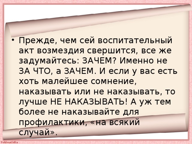 Прежде, чем сей воспитательный акт возмездия свершится, все же задумайтесь: ЗАЧЕМ? Именно не ЗА ЧТО, а ЗАЧЕМ. И если у вас есть хоть малейшее сомнение, наказывать или не наказывать, то лучше НЕ НАКАЗЫВАТЬ! А уж тем более не наказывайте для профилактики, «на всякий случай». 