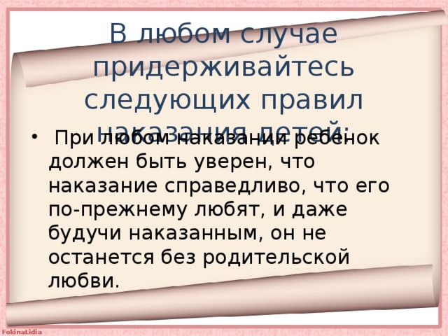 В любом случае придерживайтесь следующих правил наказания детей:  При любом наказании ребенок должен быть уверен, что наказание справедливо, что его по-прежнему любят, и даже будучи наказанным, он не останется без родительской любви. 