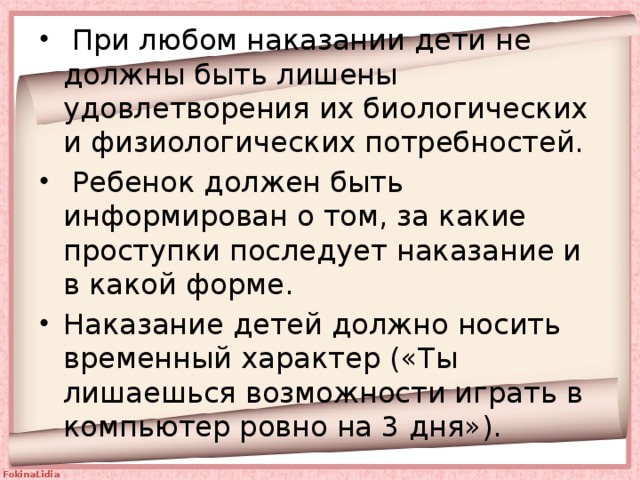  При любом наказании дети не должны быть лишены удовлетворения их биологических и физиологических потребностей.  Ребенок должен быть информирован о том, за какие проступки последует наказание и в какой форме. Наказание детей должно носить временный характер («Ты лишаешься возможности играть в компьютер ровно на 3 дня»). 