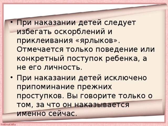 При наказании детей следует избегать оскорблений и приклеивания «ярлыков». Отмечается только поведение или конкретный поступок ребенка, а не его личность. При наказании детей исключено припоминание прежних проступков. Вы говорите только о том, за что он наказывается именно сейчас. 