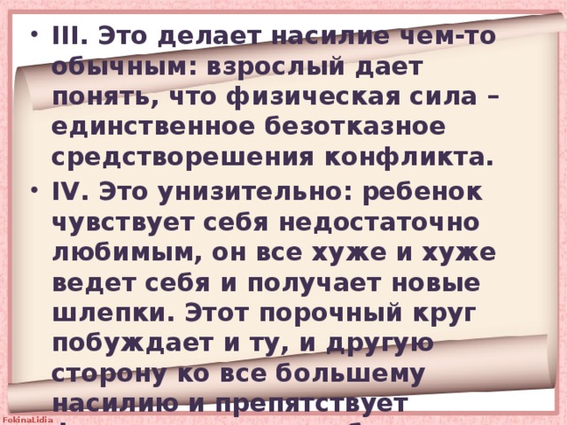 III. Это делает насилие чем-то обычным: взрослый дает понять, что физическая сила – единственное безотказное средстворешения конфликта. IV. Это унизительно: ребенок чувствует себя недостаточно любимым, он все хуже и хуже ведет себя и получает новые шлепки. Этот порочный круг побуждает и ту, и другую сторону ко все большему насилию и препятствует формированию у ребенка самоуважения. 