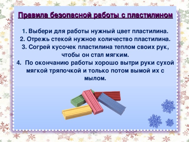 Правила безопасной работы с пластилином  1.  Выбери для работы нужный цвет пластилина. 2. Отрежь стекой нужное количество пластилина. 3. Согрей кусочек пластилина теплом своих рук, чтобы он стал мягким. 4. По окончанию работы хорошо вытри руки сухой мягкой тряпочкой и только потом вымой их с мылом. 
