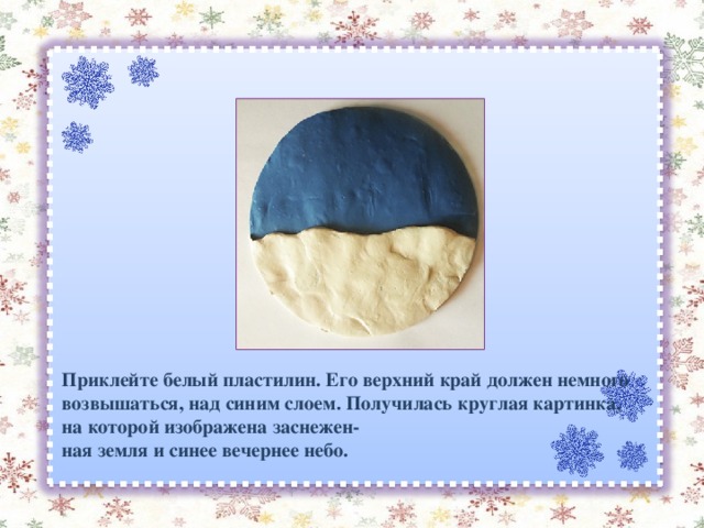 Приклейте белый пластилин. Его верхний край должен немного возвышаться, над синим слоем. Получилась круглая картинка, на которой изображена заснежен- ная земля и синее вечернее небо. 