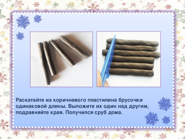 Раскатайте из коричневого пластилина брусочки одинаковой длины. Выложите их один над другим, подравняйте края. Получился сруб дома. 