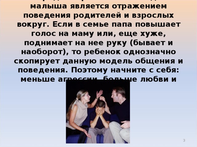 1. Нередко агрессивное поведение малыша является отражением поведения родителей и взрослых вокруг. Если в семье папа повышает голос на маму или, еще хуже, поднимает на нее руку (бывает и наоборот), то ребенок однозначно скопирует данную модель общения и поведения. Поэтому начните с себя: меньше агрессии, больше любви и ласки.  