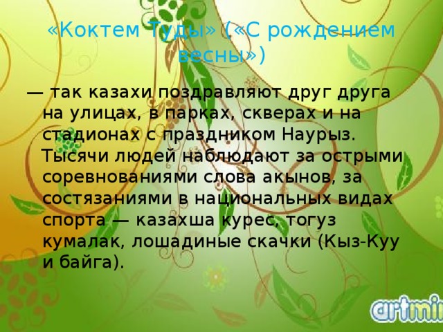 «Коктем Туды» («С рождением весны») — так казахи поздравляют друг друга на улицах, в парках, скверах и на стадионах с праздником Наурыз. Тысячи людей наблюдают за острыми соревнованиями слова акынов, за состязаниями в национальных видах спорта — казахша курес, тогуз кумалак, лошадиные скачки (Кыз-Куу и байга).   