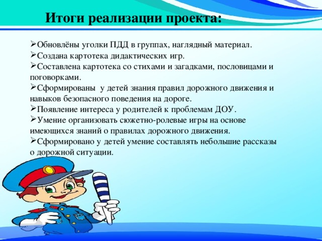 Итоги реализации проекта:   Обновлёны уголки ПДД в группах, наглядный материал. Создана картотека дидактических игр. Составлена картотека со стихами и загадками, пословицами и поговорками. Сформированы у детей знания правил дорожного движения и навыков безопасного поведения на дороге. Появление интереса у родителей к проблемам ДОУ. Умение организовать сюжетно-ролевые игры на основе имеющихся знаний о правилах дорожного движения. Сформировано у детей умение составлять небольшие рассказы о дорожной ситуации. 
