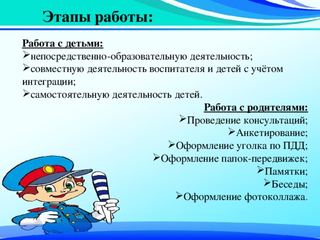 Этапы работы: Работа с детьми: непосредственно-образовательную деятельность; совместную деятельность воспитателя и детей с учётом интеграции; самостоятельную деятельность детей. Работа с родителями: Проведение консультаций; Анкетирование; Оформление уголка по ПДД; Оформление папок-передвижек; Памятки; Беседы; Оформление фотоколлажа . 