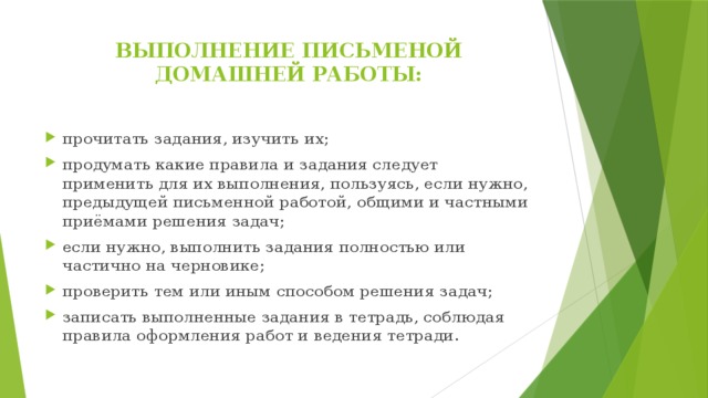 ВЫПОЛНЕНИЕ ПИСЬМЕНОЙ ДОМАШНЕЙ РАБОТЫ:   прочитать задания, изучить их; продумать какие правила и задания следует применить для их выполнения, пользуясь, если нужно, предыдущей письменной работой, общими и частными приёмами решения задач; если нужно, выполнить задания полностью или частично на черновике; проверить тем или иным способом решения задач; записать выполненные задания в тетрадь, соблюдая правила оформления работ и ведения тетради. 