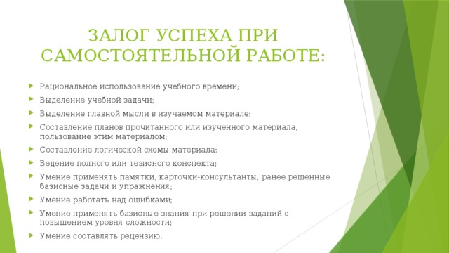 ЗАЛОГ УСПЕХА ПРИ САМОСТОЯТЕЛЬНОЙ РАБОТЕ: Рациональное использование учебного времени; Выделение учебной задачи; Выделение главной мысли в изучаемом материале; Составление планов прочитанного или изученного материала, пользование этим материалом; Составление логической схемы материала; Ведение полного или тезисного конспекта; Умение применять памятки, карточки-консультанты, ранее решенные базисные задачи и упражнения; Умение работать над ошибками; Умение применять базисные знания при решении заданий с повышением уровня сложности; Умение составлять рецензию. 