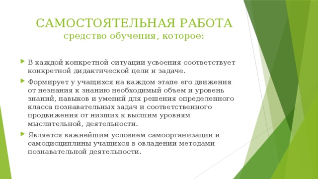 САМОСТОЯТЕЛЬНАЯ РАБОТА  средство обучения, которое: В каждой конкретной ситуации усвоения соответствует конкретной дидактической цели и задаче. Формирует у учащихся на каждом этапе его движения от незнания к знанию необходимый объем и уровень знаний, навыков и умений для решения определенного класса познавательных задач и соответственного продвижения от низших к высшим уровням мыслительной, деятельности. Является важнейшим условием самоорганизации и самодисциплины учащихся в овладении методами познавательной деятельности. 