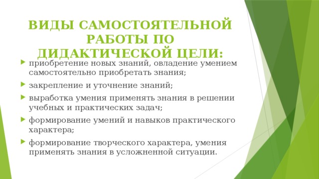 ВИДЫ САМОСТОЯТЕЛЬНОЙ РАБОТЫ ПО ДИДАКТИЧЕСКОЙ ЦЕЛИ: приобретение новых знаний, овладение умением самостоятельно приобретать знания; закрепление и уточнение знаний; выработка умения применять знания в решении учебных и практических задач; формирование умений и навыков практического характера; формирование творческого характера, умения применять знания в усложненной ситуации. 