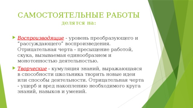 САМОСТОЯТЕЛЬНЫЕ РАБОТЫ  делятся на: Воспроизводящие - уровень преобразующего и “рассуждающего” воспроизведения. Отрицательная черта - пресыщение работой, скука, вызываемая единообразием и монотонностью деятельностью. Творческие - кумуляция знаний, выражающаяся в способности школьника творить новые идеи или способы деятельности. Отрицательная черта - ущерб и вред накоплению необходимого круга знаний, навыков и умений. 