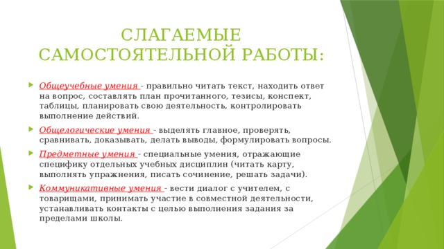 СЛАГАЕМЫЕ САМОСТОЯТЕЛЬНОЙ РАБОТЫ: Общеучебные умения - правильно читать текст, находить ответ на вопрос, составлять план прочитанного, тезисы, конспект, таблицы, планировать свою деятельность, контролировать выполнение действий. Общелогические умения  - выделять главное, проверять, сравнивать, доказывать, делать выводы, формулировать вопросы. Предметные умения - специальные умения, отражающие специфику отдельных учебных дисциплин (читать карту, выполнять упражнения, писать сочинение, решать задачи). Коммуникативные умения  - вести диалог с учителем, с товарищами, принимать участие в совместной деятельности, устанавливать контакты с целью выполнения задания за пределами школы. 