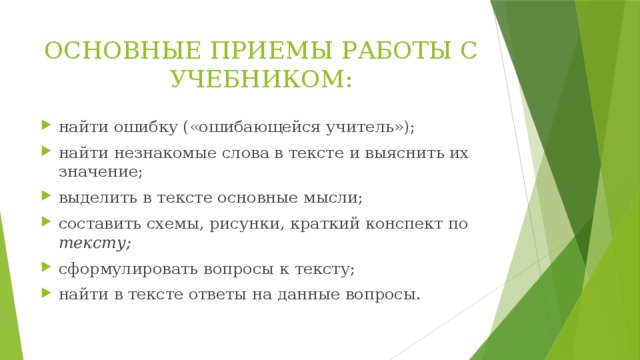 ОСНОВНЫЕ ПРИЕМЫ РАБОТЫ С УЧЕБНИКОМ: найти ошибку («ошибающейся учитель»); найти незнакомые слова в тексте и выяснить их значение; выделить в тексте основные мысли; составить схемы, рисунки, краткий конспект по тексту; сформулировать вопросы к тексту; найти в тексте ответы на данные вопросы. 