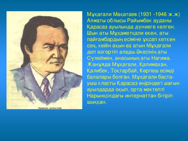 Мұқағали Мақатаев (1931 -1946 ж.ж) Алматы облысы Райымбек ауданы Қарасаз ауылында дүниеге келген. Шын аты Мұқаметқали екен, аты пайғамбардың есіміне ұқсап кеткен соң, кейін ақын өз атын Мұқағали деп өзгертіп алады.Әкесінің аты Сүлеймен, анасының аты Нағима. Жанұяда Мұқағали, Қалимахан, Қалибек, Тоқтарбай, Көрпеш есімді балалары болған. Мұқағали баста-уыш класты Қарасаз өңіріндегі шағын ауылдарда оқып, орта мектепті Нарынқолдағы интернаттан бітіріп шыққан. 