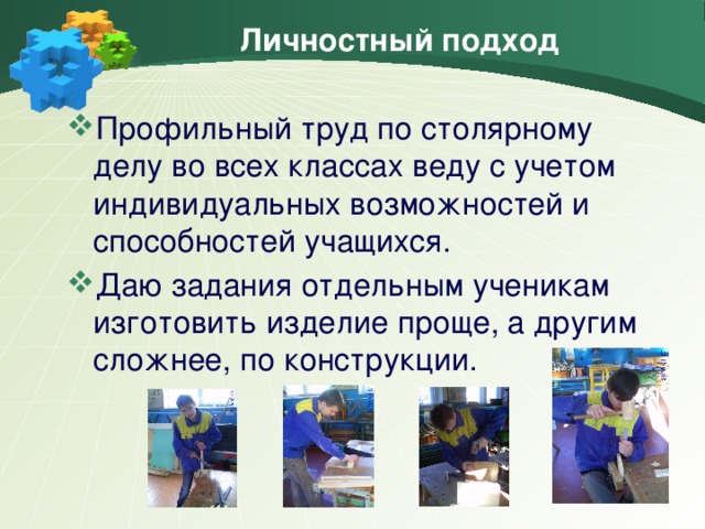 Личностный подход Профильный труд по столярному делу во всех классах веду с учетом индивидуальных возможностей и способностей учащихся. Даю задания отдельным ученикам изготовить изделие проще, а другим сложнее, по конструкции.