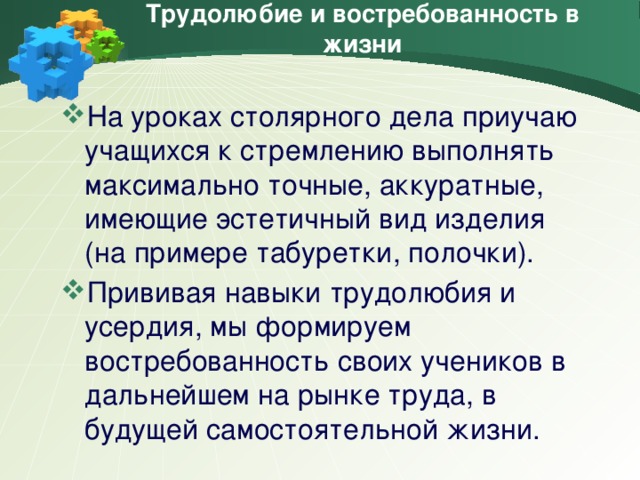 Трудолюбие и востребованность в жизни На уроках столярного дела приучаю учащихся к стремлению выполнять максимально точные, аккуратные, имеющие эстетичный вид изделия (на примере табуретки, полочки). Прививая навыки трудолюбия и усердия, мы формируем востребованность своих учеников в дальнейшем на рынке труда, в будущей самостоятельной жизни.