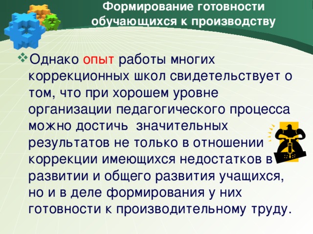 Формирование готовности обучающихся к производству Однако опыт работы многих коррекционных школ свидетельствует о том, что при хорошем уровне организации педагогического процесса можно достичь значительных результатов не только в отношении коррекции имеющихся недостатков в развитии и общего развития учащихся, но и в деле формирования у них готовности к производительному труду.