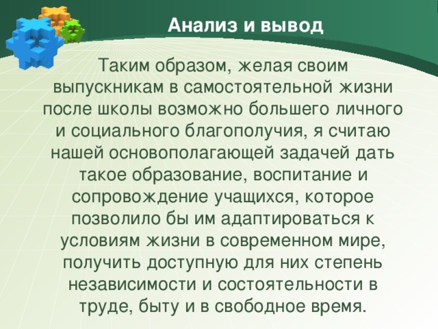 Анализ и вывод Таким образом, желая своим выпускникам в самостоятельной жизни после школы возможно большего личного и социального благополучия, я считаю нашей основополагающей задачей дать такое образование, воспитание и сопровождение учащихся, которое позволило бы им адаптироваться к условиям жизни в современном мире, получить доступную для них степень независимости и состоятельности в труде, быту и в свободное время.