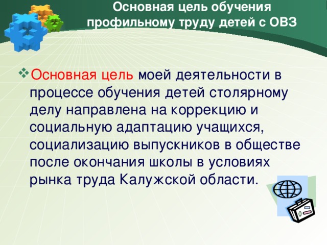 Основная цель обучения профильному труду детей с ОВЗ Основная цель моей деятельности в процессе обучения детей столярному делу направлена на коррекцию и социальную адаптацию учащихся, социализацию выпускников в обществе после окончания школы в условиях рынка труда Калужской области.