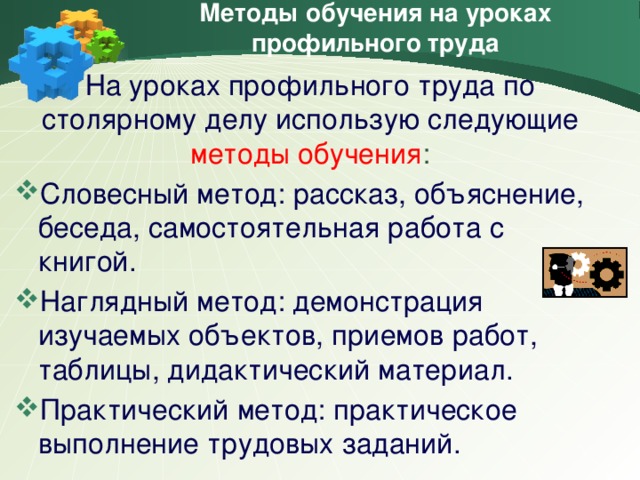 Методы обучения на уроках профильного труда На уроках профильного труда по столярному делу использую следующие методы обучения : Словесный метод: рассказ, объяснение, беседа, самостоятельная работа с книгой. Наглядный метод: демонстрация изучаемых объектов, приемов работ, таблицы, дидактический материал. Практический метод: практическое выполнение трудовых заданий.