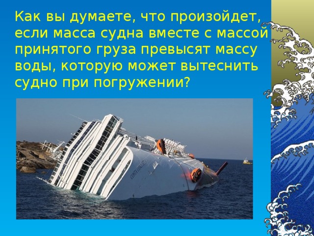Как вы думаете, что произойдет, если масса судна вместе с массой принятого груза превысят массу воды, которую может вытеснить судно при погружении?