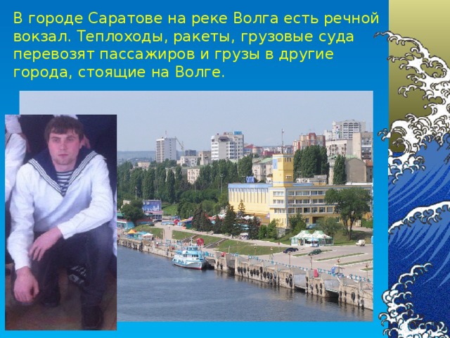 В городе Саратове на реке Волга есть речной вокзал. Теплоходы, ракеты, грузовые суда перевозят пассажиров и грузы в другие города, стоящие на Волге.