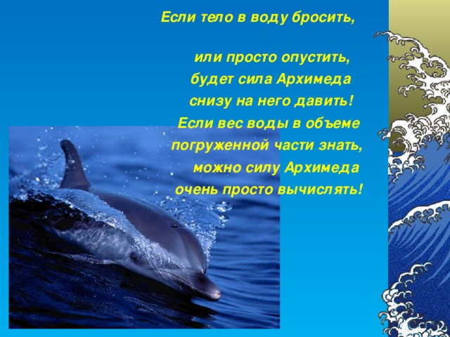 Если тело в воду бросить,   или просто опустить,  будет сила Архимеда  снизу на него давить!  Если вес воды в объеме погруженной части знать,   можно силу Архимеда очень просто вычислять!