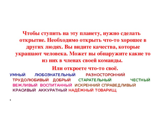 Чтобы ступить на эту планету, нужно сделать открытие. Необходимо открыть что-то хорошее в других людях. Вы видите качества, которые украшают человека. Может вы обнаружите какие то из них в членах своей команды.  Или откроете что-то своё. УМНЫЙ ЛЮБОЗНАТЕЛЬНЫЙ РАЗНОСТОРОННИЙ ТРУДОЛЮБИВЫЙ ДОБРЫЙ СТАРАТЕЛЬНЫЙ ЧЕСТНЫЙ ВЕЖЛИВЫЙ ВОСПИТАННЫЙ ИСКРЕННИЙ СПРАВЕДЛИВЫЙ КРАСИВЫЙ АККУРАТНЫЙ НАДЁЖНЫЙ ТОВАРИЩ 