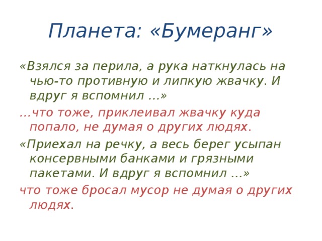 Планета: «Бумеранг» «Взялся за перила, а рука наткнулась на чью-то противную и липкую жвачку. И вдруг я вспомнил …» … что тоже, приклеивал жвачку куда попало, не думая о других людях. «Приехал на речку, а весь берег усыпан консервными банками и грязными пакетами. И вдруг я вспомнил …» что тоже бросал мусор не думая о других людях. 