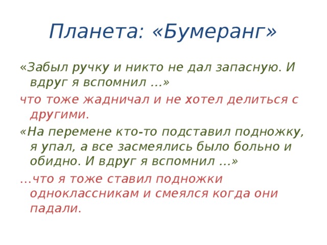 Планета: «Бумеранг» « Забыл ручку и никто не дал запасную. И вдруг я вспомнил …» что тоже жадничал и не хотел делиться с другими. «На перемене кто-то подставил подножку, я упал, а все засмеялись было больно и обидно. И вдруг я вспомнил …» … что я тоже ставил подножки одноклассникам и смеялся когда они падали. 