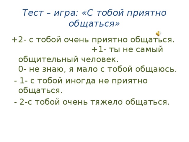 Тест – игра: «С тобой приятно общаться» +2- с тобой очень приятно общаться. +1- ты не самый общительный человек.  0- не знаю, я мало с тобой общаюсь.  - 1- с тобой иногда не приятно общаться.  - 2-с тобой очень тяжело общаться. 