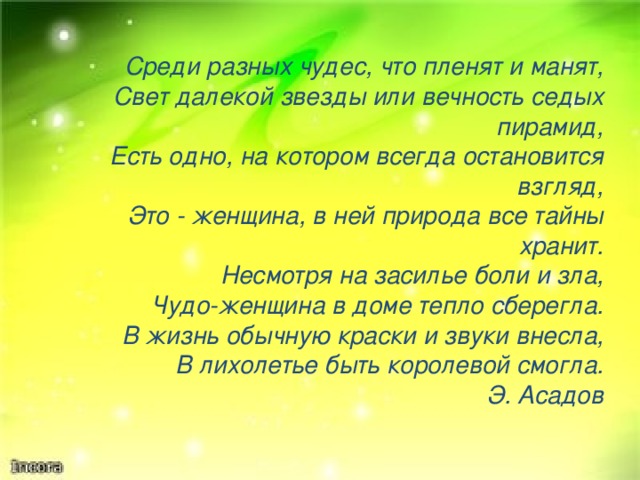 Среди разных чудес, что пленят и манят, Свет далекой звезды или вечность седых пирамид, Есть одно, на котором всегда остановится взгляд, Это - женщина, в ней природа все тайны хранит. Несмотря на засилье боли и зла, Чудо-женщина в доме тепло сберегла. В жизнь обычную краски и звуки внесла, В лихолетье быть королевой смогла. Э. Асадов 
