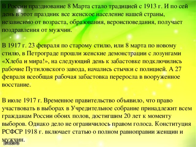 В России празднование 8 Марта стало традицией с 1913 г. И по сей день в этот праздник все женское население нашей страны, независимо от возраста, образования, вероисповедания, получает поздравления от мужчин.  В 1917 г. 23 февраля по старому стилю, или 8 марта по новому стилю, в Петрограде прошли женские демонстрации с лозунгами «Хлеба и мира!», на следующий день к забастовке подключились рабочие Путиловского завода, начались стычки с полицией. А 27 февраля всеобщая рабочая забастовка переросла в вооруженное восстание. В июле 1917 г. Временное правительство объявило, что право участвовать в выборах в Учредительное собрание принадлежит всем гражданам России обоих полов, достигшим 20 лет к моменту выборов. Однако дело не ограничилось правом голоса. Конституция РСФСР 1918 г. включает статью о полном равноправии женщин и мужчин. 