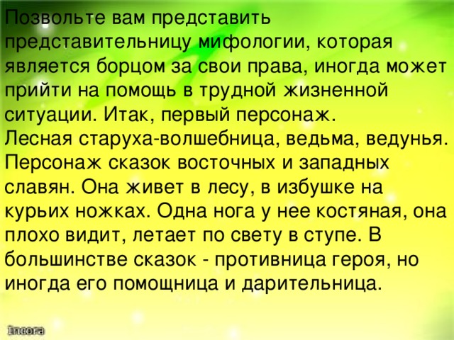 Позвольте вам представить представительницу мифологии, которая является борцом за свои права, иногда может прийти на помощь в трудной жизненной ситуации. Итак, первый персонаж. Лесная старуха-волшебница, ведьма, ведунья. Персонаж сказок восточных и западных славян. Она живет в лесу, в избушке на курьих ножках. Одна нога у нее костяная, она плохо видит, летает по свету в ступе. В большинстве сказок - противница героя, но иногда его помощница и дарительница. Женщины во все времена боролись за свои права и умели их отстаивать. Даже заглянув в мифы и легенды, мы познакомимся с представительницами прекрасного пола, которые неустанно ведут борьбу за свои права. Неудивительно, что многие мифологические фигуры имеют женское начало. Давайте с ними познакомимся и попробуем догадаться, о каком мифологическом персонаже идет речь. Учащиеся выходят с рисунками, которые не показывают до тех пор, пока ребята не догадаются и не назовут мифологический персонаж.  