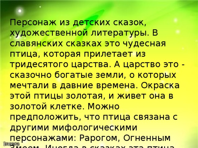 Персонаж из детских сказок, художественной литературы. В славянских сказках это чудесная птица, которая прилетает из тридесятого царства. А царство это - сказочно богатые земли, о которых мечтали в давние времена. Окраска этой птицы золотая, и живет она в золотой клетке. Можно предположить, что птица связана с другими мифологическими персонажами: Рарогом, Огненным Змеем. Иногда в сказках эта птица выступает в роли похитительницы. 